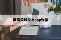 网络同城交友app诈骗(网络同城交友app诈骗套路)